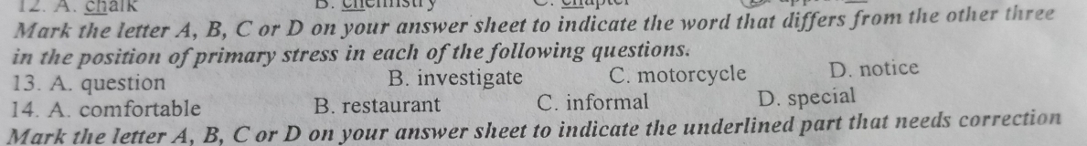 A. chalk B. chemstry
Mark the letter A, B, C or D on your answer sheet to indicate the word that differs from the other three
in the position of primary stress in each of the following questions.
13. A. question B. investigate C. motorcycle D. notice
14. A. comfortable B. restaurant C. informal D. special
Mark the letter A, B, C or D on your answer sheet to indicate the underlined part that needs correction