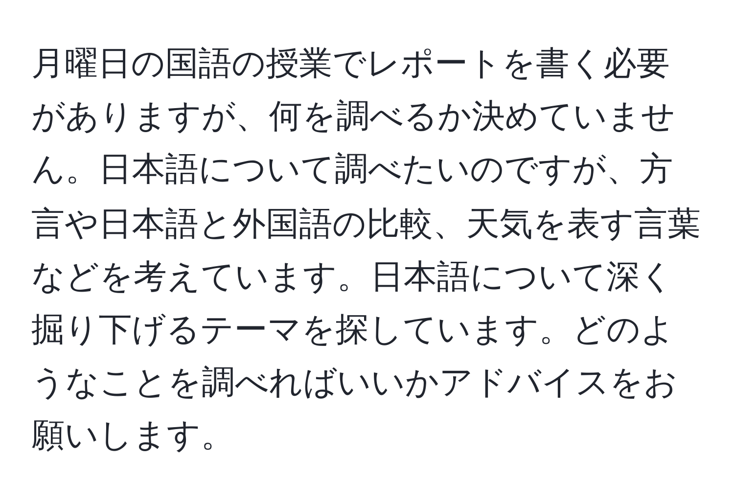 月曜日の国語の授業でレポートを書く必要がありますが、何を調べるか決めていません。日本語について調べたいのですが、方言や日本語と外国語の比較、天気を表す言葉などを考えています。日本語について深く掘り下げるテーマを探しています。どのようなことを調べればいいかアドバイスをお願いします。