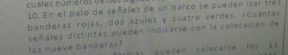 cuáles números de dos a 
10. En el palo de señales de un barco se pueden izar tres 
banderas rojas, dos azules y cuatro verdes. ¿Cuántas 
señales distintas pueden indicarse con la colocación de 
las nueve banderas? 
rmás pueden colocarse los 11