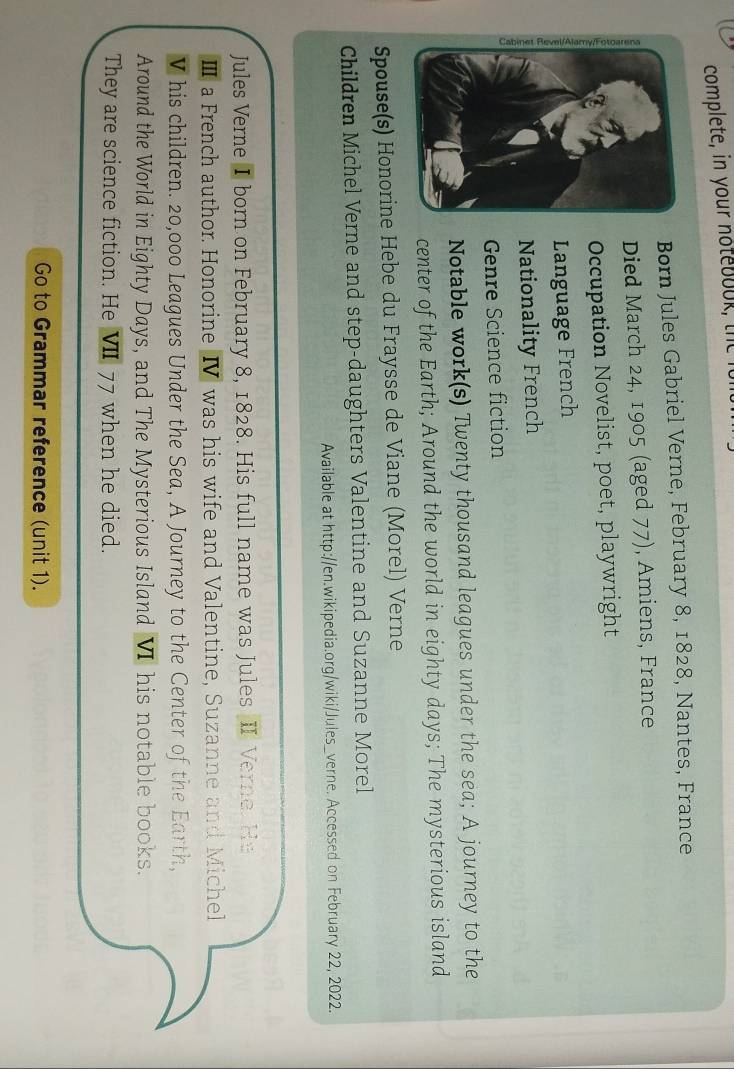 complete, in your note boo 
Born Jules Gabriel Verne, February 8, 1828, Nantes, France 
Died March 24, 1905 (aged 77), Amiens, France 
Occupation Novelist, poet, playwright 
Language French 
Nationality French 
Genre Science fiction 
Notable work(s) Twenty thousand leagues under the sea; A journey to the 
center of the Earth; Around the world in eighty days; The mysterious island 
Spouse(s) Honorine Hebe du Fraysse de Viane (Morel) Verne 
Children Michel Verne and step-daughters Valentine and Suzanne Morel 
Available at http://en.wikipedia.org/wiki/Jules_verne. Accessed on February 22, 2022. 
Jules Verne I born on February 8, 1828. His full name was Jules II. Verne. He 
Ⅲ a French author. Honorine IV was his wife and Valentine, Suzanne and Michel 
V his children. 20,000 Leagues Under the Sea, A Journey to the Center of the Earth, 
Around the World in Eighty Days, and The Mysterious Island VI his notable books. 
They are science fiction. He VII 77 when he died. 
Go to Grammar reference (unit 1).