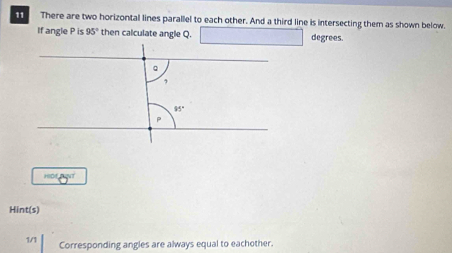 There are two horizontal lines parallel to each other. And a third line is intersecting them as shown below.
If angle P is 95° then calculate angle Q. □ degrees.
HIDE TNT
Hint(s)
1/1 Corresponding angles are always equal to eachother.