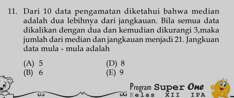 Dari 10 data pengamatan diketahui bahwa median
adalah dua lebihnya dari jangkauan. Bila semua data
dikalikan dengan dua dan kemudian dikurangi 3,maka
jumlah dari median dan jangkauan menjadi 21. Jangkuan
data mula - mula adalah
(A) 5 (D) 8
(B) 6 (E) 9
Program Super On
5
as
IPA