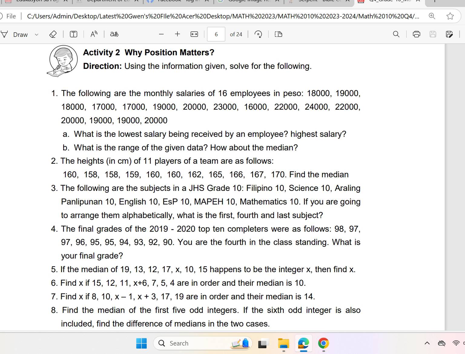 File C:/Users/Admin/Desktop/Latest%20Gwen's%20FIle%20Acer%20Desktop/MATH%202023/MATH%2010%202023-2024/Math%2010%20Q4/... 
Draw A^n aあ + 6 of 24
Activity 2 Why Position Matters? 
Direction: Using the information given, solve for the following. 
1. The following are the monthly salaries of 16 employees in peso: 18000, 19000,
18000, 17000, 17000, 19000, 20000, 23000, 16000, 22000, 24000 ， 22000,
20000, 19000, 19000, 20000
a. What is the lowest salary being received by an employee? highest salary? 
b. What is the range of the given data? How about the median? 
2. The heights (in cm) of 11 players of a team are as follows:
160, 158, 158, 159, 160, 160, 162, 165, 166, 167, 170. Find the median 
3. The following are the subjects in a JHS Grade 10 : Filipino 10, Science 10, Araling 
Panlipunan 10, English 10, EsP 10, MAPEH 10, Mathematics 10. If you are going 
to arrange them alphabetically, what is the first, fourth and last subject? 
4. The final grades of the 2019 - 2020 top ten completers were as follows: 98, 97,
97, 96, 95, 95, 94, 93, 92, 90. You are the fourth in the class standing. What is 
your final grade? 
5. If the median of 19, 13, 12, 17, x, 10, 15 happens to be the integer x, then find x. 
6. Find x if 15, 12, 11, x+6 5.4 are in order and their median is 10. 
7. Find x if 8, 10, x-1, x+3, 17 , 19 are in order and their median is 14. 
8. Find the median of the first five odd integers. If the sixth odd integer is also 
included, find the difference of medians in the two cases. 
Search