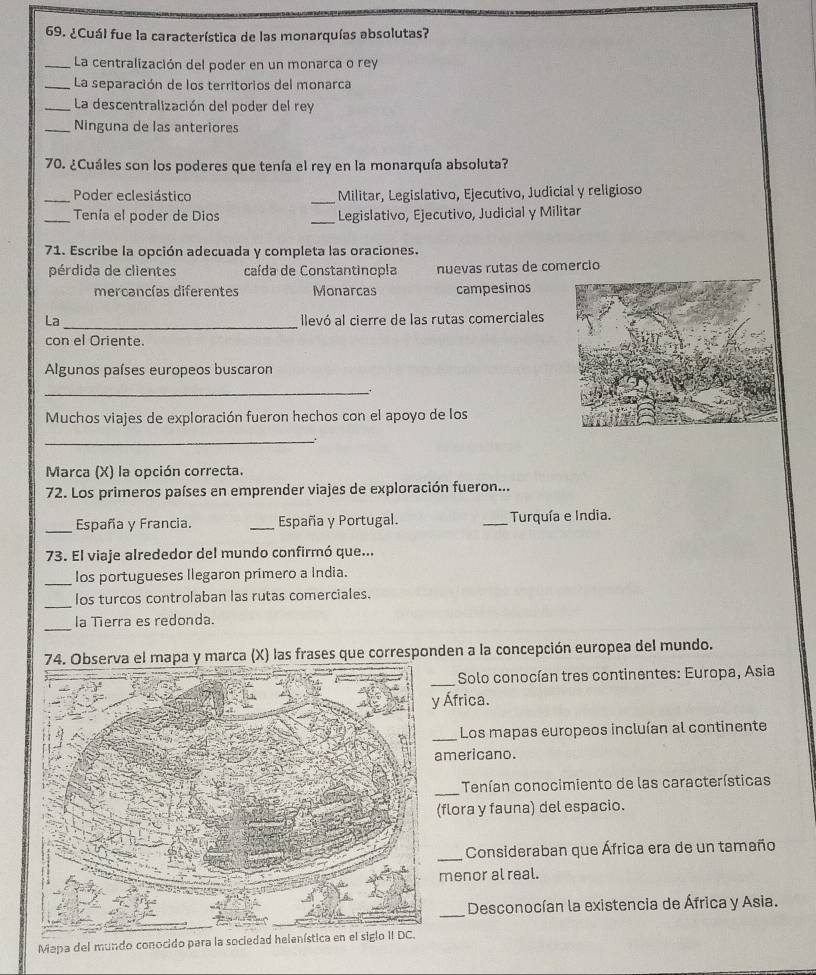 ¿Cuál fue la característica de las monarquías absolutas?
_La centralización del poder en un monarca o rey
_La separación de los territorios del monarca
_ La descentralización del poder del rey
_Ninguna de las anteriores
70. ¿Cuáles son los poderes que tenía el rey en la monarquía absoluta?
_Poder eclesiástico _Militar, Legislativo, Ejecutivo, Judicial y religioso
_Tenía el poder de Dios _Legislativo, Ejecutivo, Judicial y Militar
71. Escribe la opción adecuada y completa las oraciones.
pérdida de clientes caída de Constantinopla nuevas rutas de comercio
mercancías diferentes Monarcas campesinos
_
La llevó al cierre de las rutas comerciales
con el Oriente.
Algunos países europeos buscaron
_:
Muchos viajes de exploración fueron hechos con el apoyo de los
_
.
Marca (X) la opción correcta.
72. Los primeros países en emprender viajes de exploración fueron...
_España y Francia. _España y Portugal. _Turquía e India.
73. El viaje alrededor del mundo confirmó que...
_Ios portugueses llegaron primero a India.
_
los turcos controlaban las rutas comerciales.
_
la Tierra es redonda.
a y marca (X) las frases que corresponden a la concepción europea del mundo.
_
Solo conocían tres continentes: Europa, Asia
África.
_Los mapas europeos incluían al continente
mericano.
_Tenían conocimiento de las características
flora y fauna) del espacio.
_ Consideraban que África era de un tamaño
menor al real.
_
Desconocían la existencia de África y Asia.
Mapa del mundo conocido para la sociedad helenística en el siglo II DC.