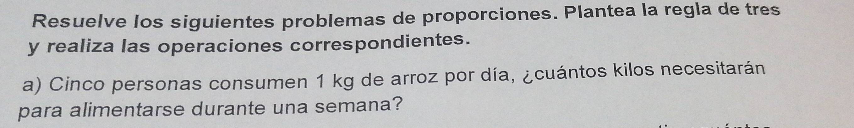 Resuelve los siguientes problemas de proporciones. Plantea la regla de tres 
y realiza las operaciones correspondientes. 
a) Cinco personas consumen 1 kg de arroz por día, ¿cuántos kilos necesitarán 
para alimentarse durante una semana?