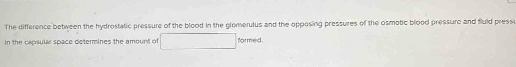 The difference between the hydrostatic pressure of the blood in the glomerulus and the opposing pressures of the osmotic blood pressure and fluid press 
in the capsular space determines the amount of □ formed.