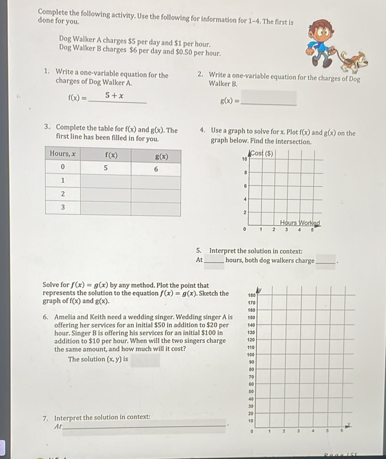 Complete the following activity. Use the following for information for 1-4. The first is
done for you.
Dog Walker A charges $5 per day and $1 per hour.
Dog Walker B charges $6 per day and $0.50 per hour.
1. Write a one-variable equation for the 2. Write a one-variable equation for the charges of Dog
charges of Dog Walker A. Walker B.
C f(x)=_ 5+x
g(x)= _
3. Complete the table for f(x) and g(x) The 4. Use a graph to solve for x. Plot f(x) and g(x) on the
first line has been filled in for you. graph below. Find the intersection.
5. Interpret the solution in context:
At_ hours, both dog walkers charge_ .
Solve for f(x)=g(x) by any method. Plot the point that 
represents the solution to the equation f(x)=g(x). Sketch the 
graph of f(x) and g(x).
6. Amelia and Keith need a wedding singer. Wedding singer A is 
offering her services for an initial $50 in addition to $20 per 
hour. Singer B is offering his services for an initial $100 in 
addition to $10 per hour. When will the two singers charge 
the same amount, and how much will it cost? 
The solution (x,y) is 
7. Interpret the solution in context:
_
At