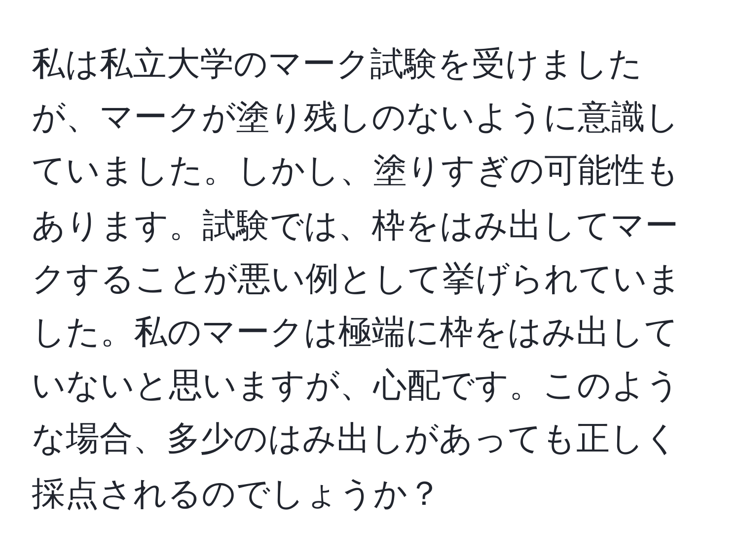 私は私立大学のマーク試験を受けましたが、マークが塗り残しのないように意識していました。しかし、塗りすぎの可能性もあります。試験では、枠をはみ出してマークすることが悪い例として挙げられていました。私のマークは極端に枠をはみ出していないと思いますが、心配です。このような場合、多少のはみ出しがあっても正しく採点されるのでしょうか？