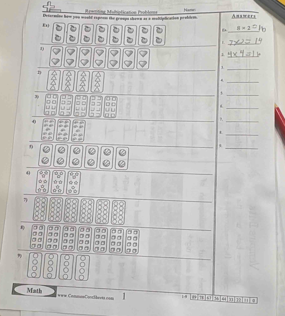 Rewriting Multiplication Problems Name: 
Determine how you would express the groups shown as a multiplication problem. Answers 
Ex) Ex _ 8* 2 _ 
_L 
1) 
2._ 
3._ 
2) 
4._ 
_5 
3) 
_ 
6._ 
4) 
7._ 
6 
_ 
8. 
5) 
9._ 
a 
a < < 12 
6) ☆ A ☆☆ ☆☆ 
D 
☆☆ ☆☆ 
☆ ☆ 
7 
88 
8) 
00 a
0 0 0 
0 
9) 
Math www.CommonCoreSheets.com 1 1-9 89 78 67 56 44 33 22 11 0