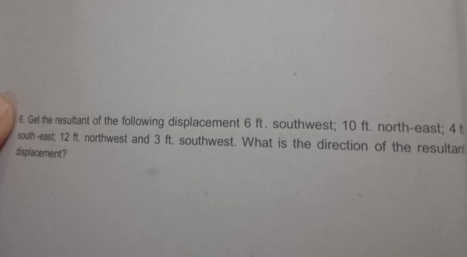 Get the resultant of the following displacement 6 ft. southwest; 10 ft. north-east; 4 f
south -east; 12 ft. northwest and 3 ft. southwest. What is the direction of the resultan 
displacement?