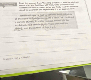 Read this excerpt from "Creating a Nation." Circle the alistract 
a 
nouns. Can you find them all? Then, write a semence that 
contains an abstract noun. After you finish, read the sentence 
aloud to a partner and explain why it is an abstract noun. 
Jefferson knew he had to convince many colonists 
of the need for independence. As a result, he combined 
a variety of ideas to make his case. Individuals, he 
explained, had certain rights. These included life, 
liberty, and the pursult of happiness. 
Grade 5 - Unit 2 - Week 1