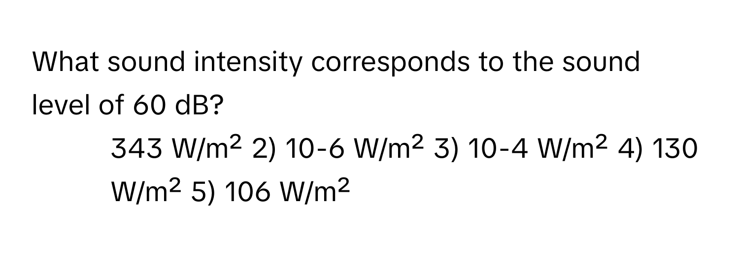 What sound intensity corresponds to the sound level of 60 dB?

1) 343 W/m² 2) 10-6 W/m² 3) 10-4 W/m² 4) 130 W/m² 5) 106 W/m²