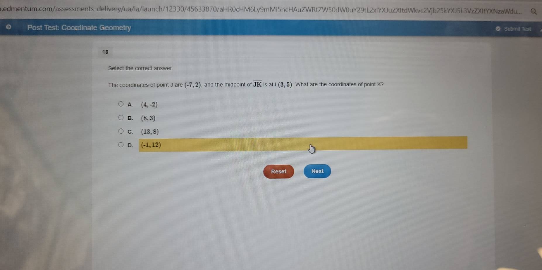 edmentum.com/assessments-delivery/ua/la/launch/12330/45633870/aHR0cHM6Ly9mMi5hcHAuZWRtZW50dW0uY29tL2xIYXJuZXItdWkvc2Vjb25kYXJ5L3VzZXItYXNzaWdu....
Post Test: Coordinate Geometry Submit Test
18
Select the correct answer.
The coordinates of point J are (-7,2) and the midpoint of overline JK is atL(3,5) What are the coordinates of point K?
A. (4,-2)
B. (8,3)
C. (13,8)
D. (-1,12)
Reset Next