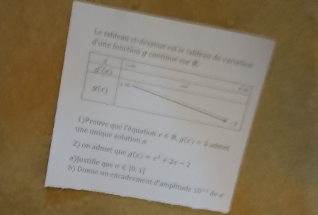 Le tableau ci-dessou
d'une 
e solution a x∈ R,g(x)=0 adniet
2) on admet que
a)]ustifie que alpha ∈ |0,1| g(x)=x^3+2x-2
b) Donne un encadrement d'amplitude 10^(-2) de a