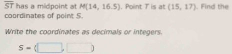 overline ST has a midpoint at M(14,16.5). Point T is at (15,17). Find the 
coordinates of point S. 
Write the coordinates as decimals or integers.
S=(□ ,□ )