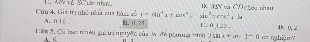 C. MN và SC cặt nhau. D. MN và CD chéo nhau.
Câu 4. Giá trị nhỏ nhất của hàm số y=sin^4x+cos^4x-sin^2xcos^2x1a
A. 0, 16. B. 0, 25. C. 0, 125. D. 0, 2.
Câu 5. Có bao nhiêu giá trị nguyên của m đề phương trình 3sin x+m-1=0 có nghiệm?
A. 6. R 2