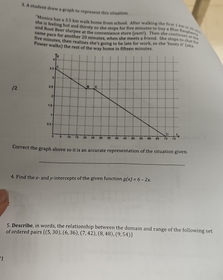 A student drew a graph to represent this situation. 
"Monica has a 3.5 km walk home from school. After walking the first 1 km is 20
she is feeling hot and thirsty so she stops for five minutes to buy a Blue Ra_ _ 
and Root Beer slurpee at the convenience store (yum!). Then she continues __ 
same pace for another 20 minutes, when she meets a friend. She stops to ch 
live minutes, then realizes she's going to be late for work, so she 'boots it' (aka 
Power walks) the rest of the way home in fifteen minutes. 
/2 
Correct the graph above so it is an accurate representation of the situation given. 
_ 
4. Find the x - and y-intercepts of the given function g(x)=6-2x. 
5. Describe, in words, the relationship between the domain and range of the following set 
of ordered pairs  (5,30),(6,36),(7,42),(8,48),(9,54)
1