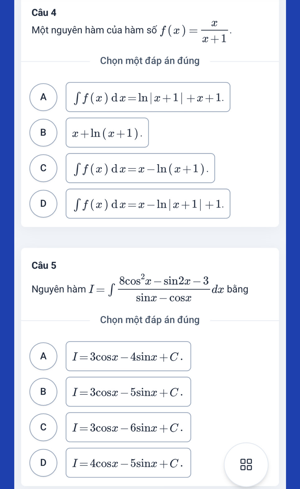 Một nguyên hàm của hàm số f(x)= x/x+1 . 
Chọn một đáp án đúng
A ∈tlimits f(x)dx=ln |x+1|+x+1.
B x+ln (x+1).
C ∈tlimits f(x)dx=x-ln (x+1).
D ∈t f(x)dx=x-ln |x+1|+1. 
Câu 5
Nguyên hàm I=∈t  (8cos^2x-sin 2x-3)/sin x-cos x dx bằng
Chọn một đáp án đúng
A I=3cos x-4sin x+C.
B I=3cos x-5sin x+C.
C I=3cos x-6sin x+C.
D I=4cos x-5sin x+C. 
□□