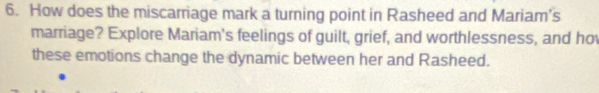 How does the miscarriage mark a turning point in Rasheed and Mariam’s 
marriage? Explore Mariam's feelings of guilt, grief, and worthlessness, and ho 
these emotions change the dynamic between her and Rasheed.