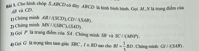 Cho hình chóp S. ABCD có đáy ABCD là hình bình hành. Gọi M, N là trung điểm của
AB và CD. 
1) Chứng minh AB//(SCD), CD//(SAB). 
2) Chứng minh MN//(SBC), (SAD). 
3) Gọi P là trung điểm của SA. Chứng minh SB và SC//(MNP). 
4) Gọi G là trọng tâm tam giác SBC, I∈ BD sao cho BI= 1/3 BD. Chứng minh: GI//(SAB).