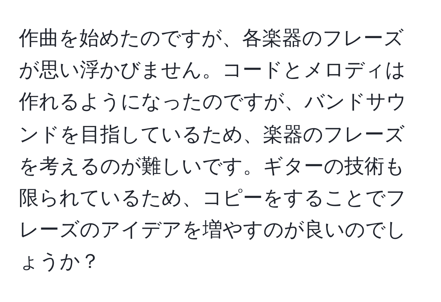 作曲を始めたのですが、各楽器のフレーズが思い浮かびません。コードとメロディは作れるようになったのですが、バンドサウンドを目指しているため、楽器のフレーズを考えるのが難しいです。ギターの技術も限られているため、コピーをすることでフレーズのアイデアを増やすのが良いのでしょうか？