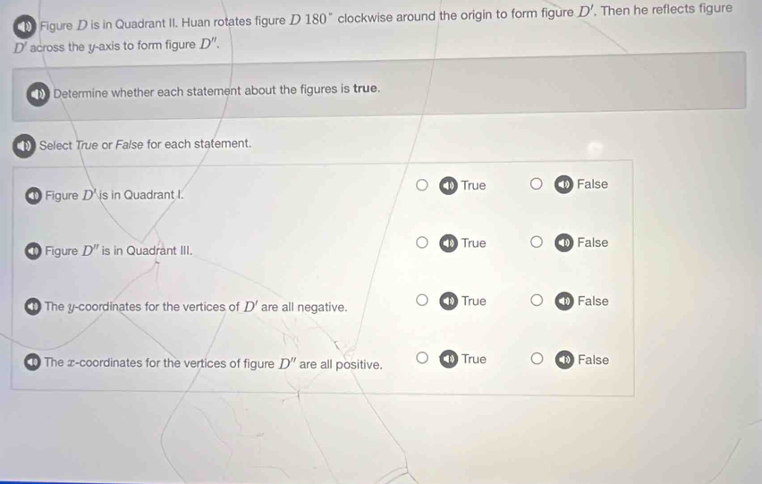 Figure D is in Quadrant II. Huan rotates figure D 1 80° clockwise around the origin to form figure D' Then he reflects figure
D' across the y-axis to form figure D''. 
Determine whether each statement about the figures is true.
Select True or False for each statement.
1True
Figure D' is in Quadrant I. 1 False
Figure D'' is in Quadrant III. True 1 False
The y-coordinates for the vertices of D' are all negative. 1 True False
The x-coordinates for the vertices of figure D'' are all positive. True False