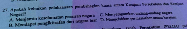 Apakah kebaikan pelaksanaan pembahagian kuasa antara Kerajaan Persekutuan dan Kerajaan
Negeri?
A. Menjamin keselamatan perairan negara C. Menyeragamkan undang-undang negara
B. Mendapat pengiktirafan dari negara luar D. Mengelakkan permasalahan antara kerajaan
an Tanah Persekutuan (FELDA) pad