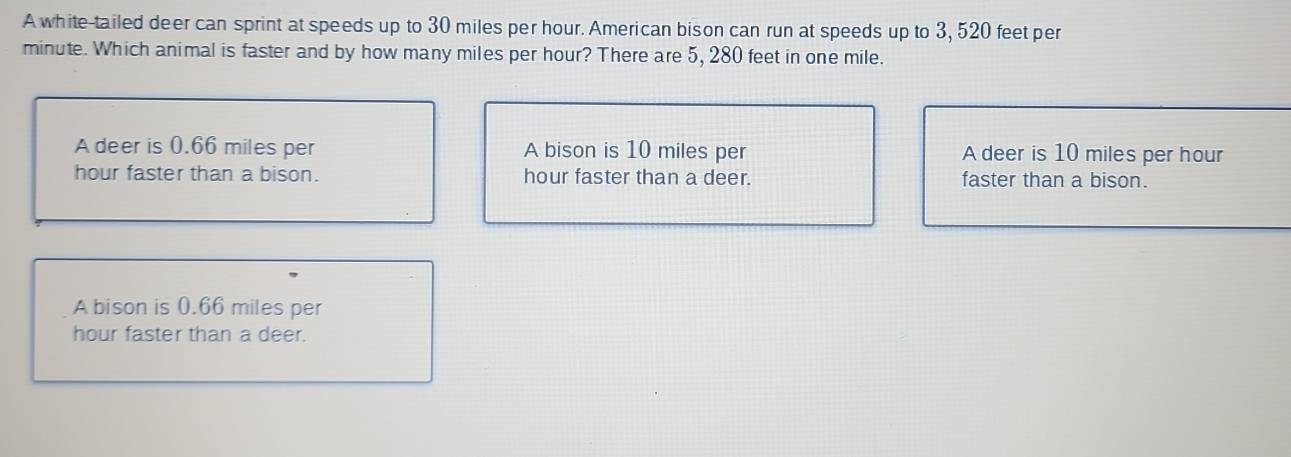 A white-tailed deer can sprint at speeds up to 30 miles per hour. American bison can run at speeds up to 3, 520 feet per
minute. Which animal is faster and by how many miles per hour? There are 5, 280 feet in one mile.
A deer is 0.66 miles per A bison is 10 miles per A deer is 10 miles per hour
hour faster than a bison. hour faster than a deer. faster than a bison.
A bison is 0.66 miles per
hour faster than a deer.