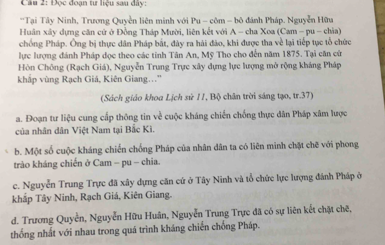 Đọc đoạn tư liệu sau đây: 
**Tại Tây Ninh, Trương Quyền liên minh với Pu - côm - bô đánh Pháp. Nguyễn Hữu 
Huân xây dựng căn cứ ở Đồng Tháp Mười, liên kết với A - cha Xoa (Cam - pu - chia) 
chống Pháp. Ông bị thực dân Pháp bắt, đày ra hải đảo, khi được tha về lại tiếp tục tổ chức 
lực lượng đánh Pháp dọc theo các tỉnh Tân An, Mỹ Tho cho đến năm 1875. Tại căn cứ 
Hòn Chông (Rạch Giá), Nguyễn Trung Trực xây dựng lực lượng mở rộng kháng Pháp 
khắp vùng Rạch Giá, Kiên Giang...” 
(Sách giáo khoa Lịch sử 11, Bộ chân trời sáng tạo, tr.37) 
a. Đoạn tư liệu cung cấp thông tin về cuộc kháng chiến chống thực dân Pháp xâm lược 
của nhân dân Việt Nam tại Bắc Kì. 
b. Một số cuộc kháng chiến chống Pháp của nhân dân ta có liên minh chặt chẽ với phong 
trào kháng chiến ở Cam - pu - chia. 
c. Nguyễn Trung Trực đã xây dựng căn cứ ở Tây Ninh và tổ chức lực lượng đánh Pháp ở 
khắp Tây Ninh, Rạch Giá, Kiên Giang. 
d. Trương Quyền, Nguyễn Hữu Huân, Nguyễn Trung Trực đã có sự liên kết chặt chẽ, 
thống nhất với nhau trong quá trình kháng chiến chống Pháp.