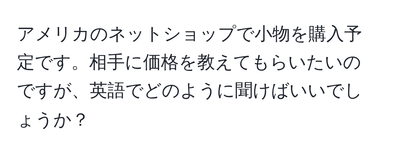 アメリカのネットショップで小物を購入予定です。相手に価格を教えてもらいたいのですが、英語でどのように聞けばいいでしょうか？