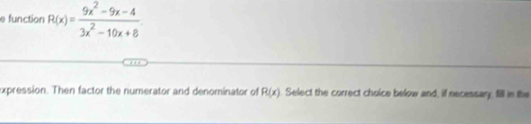 function R(x)= (9x^2-9x-4)/3x^2-10x+8 
expression. Then factor the numerator and denominator of R(x) Select the correct choice below and, if necessary, fill in the