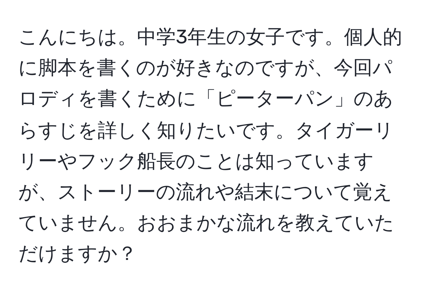 こんにちは。中学3年生の女子です。個人的に脚本を書くのが好きなのですが、今回パロディを書くために「ピーターパン」のあらすじを詳しく知りたいです。タイガーリリーやフック船長のことは知っていますが、ストーリーの流れや結末について覚えていません。おおまかな流れを教えていただけますか？