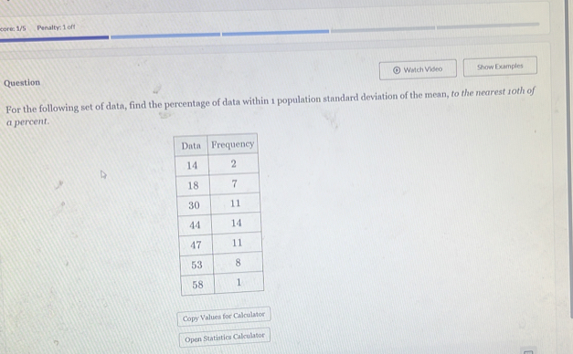 core: 1/5 Penalty: 1 of 
Watch Video Show Examples 
Question 
For the following set of data, find the percentage of data within 1 population standard deviation of the mean, to the negrest 10th of 
a percent. 
Copy Values for Calculator 
Open Statistics Calculator