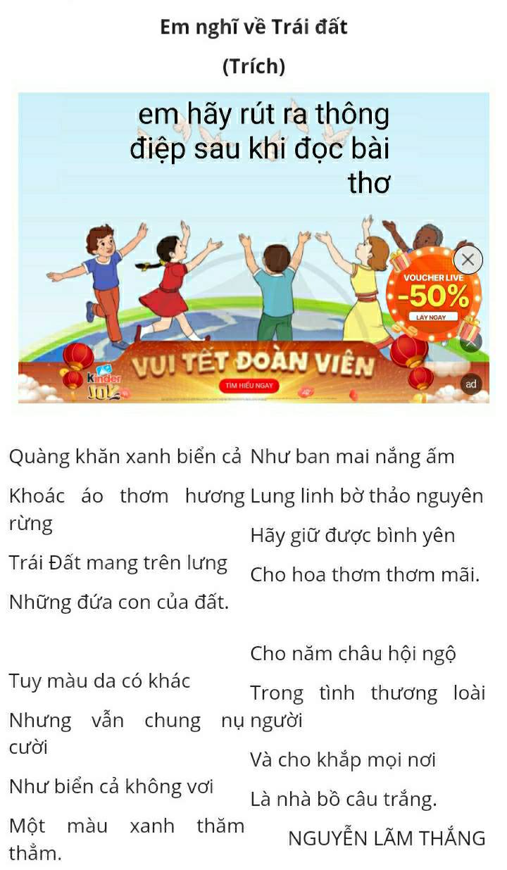 Em nghĩ về Trái đất 
(Trích) 
Quàng khăn xanh biển cả Như ban mai nắng ấm 
Khoác áo thơm hương Lung linh bờ thảo nguyên 
rừng 
Hãy giữ được bình yên 
Trái Đất mang trên lưng Cho hoa thơm thơm mãi. 
Những đứa con của đất. 
Cho năm châu hội ngộ 
Tuy màu da có khác Trong tình thương loài 
Nhưng vẫn chung nụ người 
cười 
Và cho khắp mọi nơi 
Như biển cả không vơi Là nhà bồ câu trắng. 
Một màu xanh thăm NGUYẾN LÃM THắNG 
thẳm.