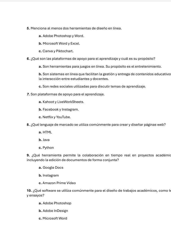 Menciona al menos dos herramientas de diseño en línea.
a. Adobe Photoshop y Word.
b. Microsoft Word y Excel.
c. Canva y Piktochart.
6. ¿Qué son las plataformas de apoyo para el aprendizaje y cuál es su propósito?
a. Son herramientas para juegos en línea. Su propósito es el entretenimiento.
b. Son sistemas en línea que facilitan la gestión y entrega de contenidos educativos
la interacción entre estudiantes v docentes
c. Son redes sociales utilizadas para discutir temas de aprendizaje.
7. Son plataformas de apoyo para el aprendizaje.
a. Kahoot y LiveWorkSheets.
b. Facebook y Instagram.
c. Netflix y YouTube.
8. ¿Qué lenguaje de marcado se utiliza comúnmente para crear y diseñar páginas web?
a. HTML
b. Java
c. Python
9. ¿Qué herramienta permite la colaboración en tiempo real en proyectos académio
incluyendo la edición de documentos de forma conjunta?
a. Google Docs
b. Instagram
c. Amazon Prime Video
10. ¿Qué software se utiliza comúnmente para el diseño de trabajos académicos, como te
y ensayos?
a. Adobe Photoshop
b. Adobe InDesign
c. Microsoft Word