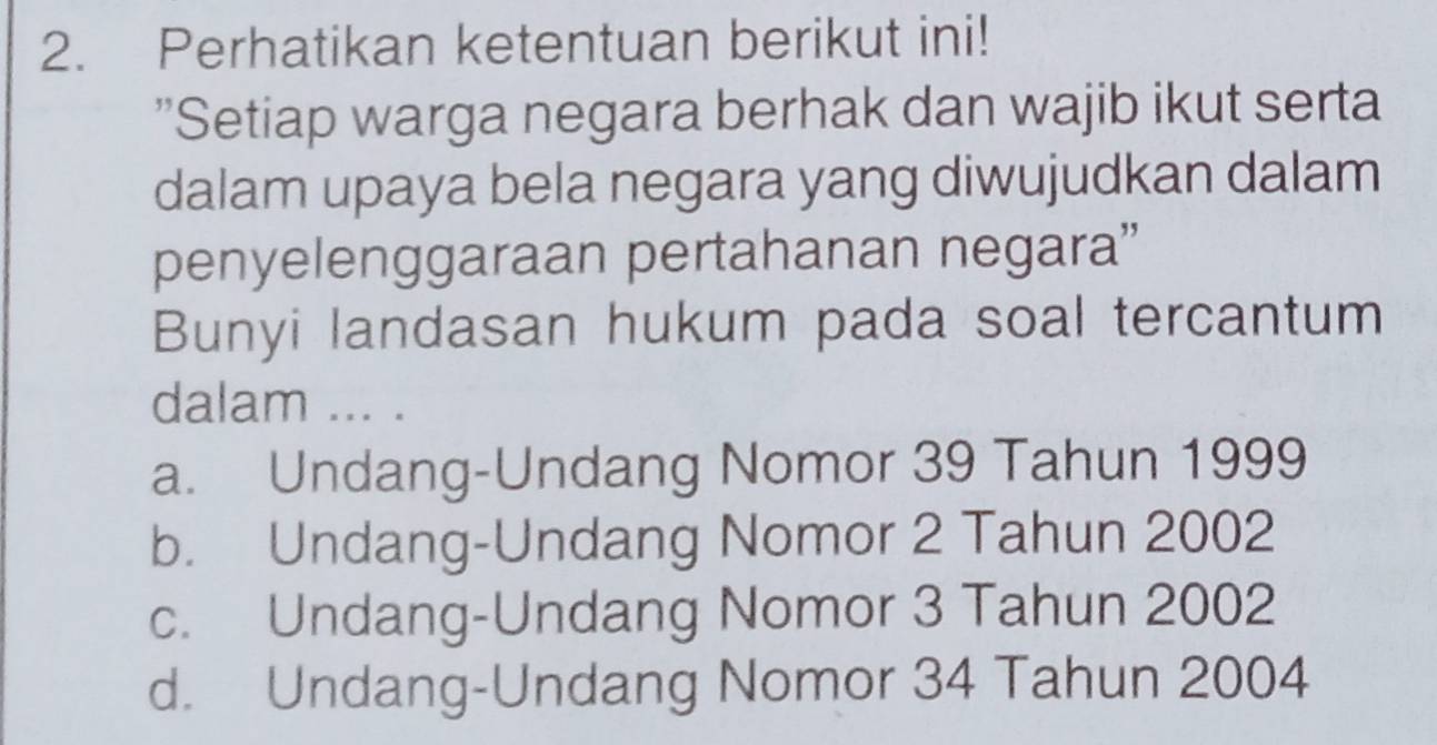 Perhatikan ketentuan berikut ini!
"Setiap warga negara berhak dan wajib ikut serta
dalam upaya bela negara yang diwujudkan dalam
penyelenggaraan pertahanan negara”
Bunyi landasan hukum pada soal tercantum
dalam ... .
a. Undang-Undang Nomor 39 Tahun 1999
b. Undang-Undang Nomor 2 Tahun 2002
c. Undang-Undang Nomor 3 Tahun 2002
d. Undang-Undang Nomor 34 Tahun 2004