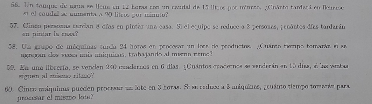 Un tanque de agua se llena en 12 horas con un caudal de 15 litros por minuto. ¿Cuánto tardará en llenarse 
si el caudal se aumenta a 20 litros por minuto? 
57. Cinco personas tardan 8 días en pintar una casa. Si el equipo se reduce a 2 personas, ¿cuántos días tardarán 
en pintar la casa? 
58. Un grupo de máquinas tarda 24 horas en procesar un lote de productos. ¿Cuánto tiempo tomarán si se 
agregan dos veces más máquinas, trabajando al mismo ritmo? 
59. En una librería, se venden 240 cuadernos en 6 días. ¿Cuántos cuadernos se venderán en 10 días, si las ventas 
siguen al mismo ritmo? 
60. Cinco máquinas pueden procesar un lote en 3 horas. Si se reduce a 3 máquinas, ¿cuánto tiempo tomarán para 
procesar el mismo lote?