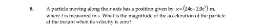 A particle moving along the x axis has a position given by x=(24c-20c^3)m, 
where ! is measured in s. What is the magnitude of the acceleration of the particle 
at the instant when its velocity is zero?