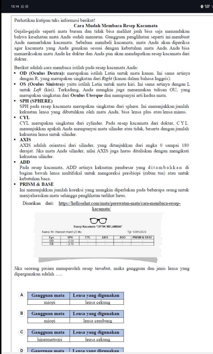 13.14 Ⓛ @ %९
Perhatikan kutipan teks informasi berikut!
Cara Mudah Membaca Resep Kacamata
Gejala-gejala seperti mata buram dan tidak bisa melihat jauh bisa saja menandakan
bahwa kesehatan mata Anda sudah menurun. Gangguan penglihatan seperti ini membuat
Anda memerlukan kacamata. Sebelum membeli kacamata, mata Anda akan diperiksa
agar kacamata yang Anda gunakan sesuai dengan kebutuhan mata Anda. Anda bisa
memeriksakan mata Anda ke dokter dan Anda pun akan mendapatkan resep kacamata dari
dokter.
Berikut adalah cara membaca istilah pada resep kacamata Anda:
OD (Oculus Dextra): merupakan istilah Latin untuk mata kanan. Ini sama artinya
dengan R. yang merupakan singkatan dari Right (kanan dalam bahasa Inggris).
OS (Oculus Sinistra): yaitu istilah Latin untuk mata kiri. Ini sama artinya dengan L
untuk Left (kiri). Terkadang, Anda mungkin juga menemukan tulisan OU, yang
merupakan singkatan dari Oculus Uterque dan mempunyai arti kedua mata.
SPH (SPHERE)
SPH pada resep kacamata merupakan singkatan dari sphere. Ini menunjukkan jumlah
kekuatan lensa yang dibutuhkan oleh mata Anda, bisa lensa plus atau lensa minus.
CYL
CYL merupakan singkatan dari cylinder. Pada resep kacamata dari dokter, CYL
menunjukkan apakah Anda mempunyai mata silinder atau tidak, beserta dengan jumlah
kekuatan lensa untuk silinder.
AXIS
AXIS adalah orientasi dari silinder, yang ditunjukkan dari angka 0 sampai 180
derajat. Jika mata Anda silinder, nilai AXIS juga harus dituliskan dengan mengikuti
kekuatan silinder.
ADD
Pada resep kacamata, ADD artinya kekuatan pembesar yang d i t a m b a h k a n di
bagian bawah lensa multifokal untuk mengoreksi presbiopi (rabun tua) atau untuk
kebutuhan baca.
PRISM & BASE
Ini menunjukkan jumlah koreksi yang mungkin diperlukan pada beberapa orang untuk
menyelaraskan mata sehingga penglihatan terlihat lurus.
Disarikan dari: https://hellosehat.com/mata/perawatan-mata/cara-membaca-resep-
kacamata/
Resep Kacamata “OPTIK MELAMBAI”
Jika seorang pasien memperoleh resep tersebut, maka gangguan dan jenis lensa yang
dipergunakan adalah ……
A Gangguan mata Lensa yang digunakan
miopi lensa cekung
B Gangguan mata Lensa yang digunakan
miopi lensa cembung
C Gangguan mata Lensa yang digunakan
hipermetropi lensa cekung
D Gangguan mata Lensa vanø diøunakan