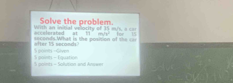 Solve the problem. 
With an initial velocity of 35 m/s, a car 
accelerated at 11 m/s^2 for 15
seconds.What is the position of the car 
after 15 seconds? 
5 points -Given 
5 points - Equation 
5 points - Solution and Answer