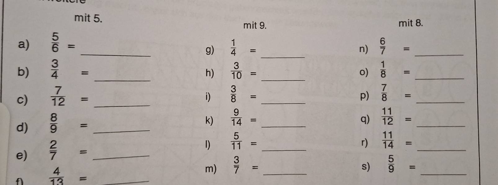 mit 5. 
mit 9. mit 8. 
_ 
a)  5/6 = _  6/7 = _ 
g)  1/4 =
n) 
b)  3/4 = _  3/10 = _  1/8 = _ 
h) 
o) 
c)  7/12 = _ 
i)  3/8 = _ 
p)  7/8 = _ 
d)  8/9 = _ 
k)  9/14 = _ 
q)  11/12 = _ 
e)  2/7 = _ 
1)  5/11 = _ 
r)  11/14 = _ 
s)  5/9 =
f  4/13 = _ 
m)  3/7 = _ 
_