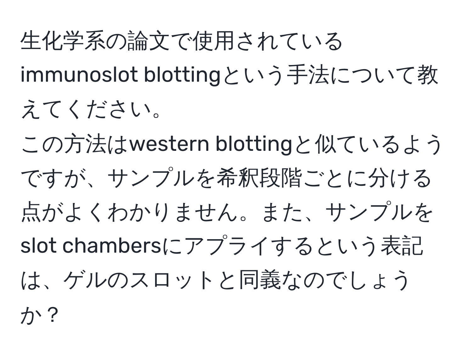 生化学系の論文で使用されているimmunoslot blottingという手法について教えてください。  
この方法はwestern blottingと似ているようですが、サンプルを希釈段階ごとに分ける点がよくわかりません。また、サンプルをslot chambersにアプライするという表記は、ゲルのスロットと同義なのでしょうか？