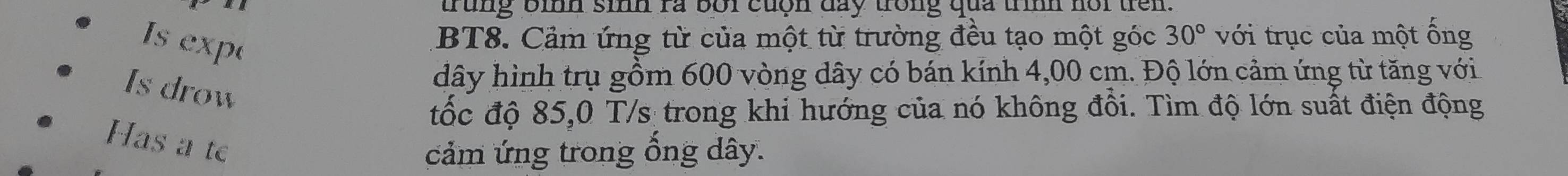 trung bình sinh ra bối cuộn day trong qua trình nồi trên. 
Is exp 
BT8. Cảm ứng từ của một từ trường đều tạo một góc 30° với trục của một ống 
Is drow 
dây hình trụ gồm 600 vòng dây có bán kính 4,00 cm. Độ lớn cảm ứng từ tăng với 
tốc độ 85,0 T/s trong khi hướng của nó không đổi. Tìm độ lớn suất điện động 
Has a te 
cảm ứng trong ổng dây.