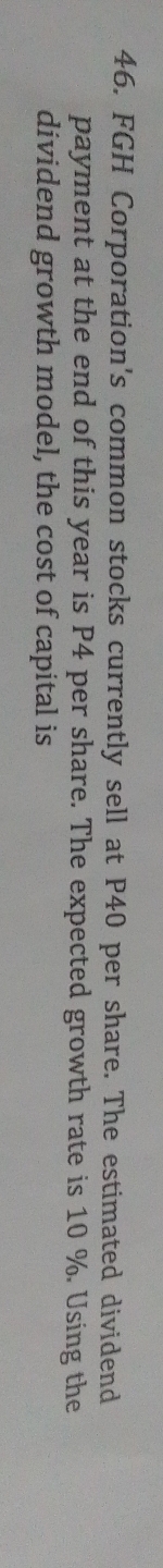 FGH Corporation's common stocks currently sell at P40 per share. The estimated dividend 
payment at the end of this year is P4 per share. The expected growth rate is 10 %. Using the 
dividend growth model, the cost of capital is