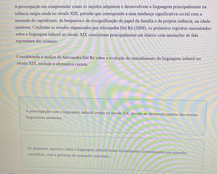 A preocupação em compreender como os sujeitos adquirem e desenvolvem a linguagem principalmente na
infância surgiu ainda no século XIX, período que corresponde a uma mudança significativa social com a
ascensão do capitalismo, da burguesia e da ressignificação do papel da família e da própria infância, na idade
moderna. Conforme os estudos organizados por Alessandra Del Ré (2009), os primeiros registros encontrados
sobre a linguagem infantil no século XIX consistiram principalmente em diários com anotações de fala
espontânea das crianças.
Considerando a análise de Alessandra Del Ré sobre a evolução do entendimento da linguagem infantil no
século XIX, assinale a alternativa correta:
A preocupação com a linguagem infantil surgiu no século XX, devido ao desenvolvimento das teorias
linguisticas modernas.
Os primeiros registros sobre a linguagem infantil foram formalmente sistematizados em métodos
científicos, sem a presença de anotações informais.