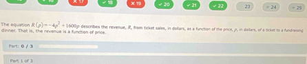 × 19 20 √21 √ 22 23 = 24 = 25
R(p)=-4p^2+1600p
The equation dinner. That is, the revenue is a function of price o describes the revenue, R, from ticket salles, in dollars, as a function of the price, p. in doilars, of a ticket to a fundraising 
Part: 0 / 3 
Part 1 of 3