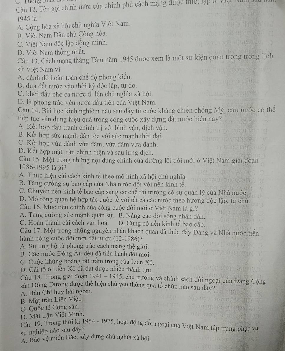 Tên gọi chính thức của chính phủ cách mạng được thiết lập ở Việt Nim
1945 là
A: Cộng hòa xã hội chủ nghĩa Việt Nam.
B. Việt Nam Dân chủ Cộng hòa.
C. Việt Nam độc lập đồng minh.
D. Việt Nam thống nhất.
Câu 13. Cách mạng tháng Tám năm 1945 được xem là một sự kiện quan trọng trong lịch
sử Việt Nam vì
A. đánh đổ hoàn toàn chế độ phong kiến.
B. đưa đất nước vào thời kỳ độc lập, tự do.
C. khởi đầu cho cả nước đi lên chủ nghĩa xã hội.
D. là phong trào yêu nước đầu tiên của Việt Nam.
Cậu 14. Bài học kinh nghiệm nào sau đây từ cuộc kháng chiến chống Mỹ, cứu nước có thể
tiếp tục vận dụng hiệu quả trong công cuộc xây dựng đất nước hiện nay?
A. Kết hợp đấu tranh chính trị với bình vận, địch vận.
B. Kết hợp sức mạnh dân tộc với sức mạnh thời đại.
C. Kết hợp vừa đánh vừa đàm, vừa đàm vừa đánh.
D. Kết hợp mặt trận chính diện và sau lưng địch.
Câu 15. Một trong những nội dung chính của đường lối đổi mới ở Việt Nam giai đoạn
1986-1995 là gì?
A. Thực hiện cải cách kinh tế theo mô hình xã hội chủ nghĩa.
B. Tăng cường sự bao cấp của Nhà nước đối với nền kinh tế.
C. Chuyển nền kinh tế bao cấp sang cơ chế thị trường có sự quản lý của Nhà nước.
D. Mở rộng quan hệ hợp tác quốc tế với tất cả các nước theo hướng độc lập, tự chủ.
Câu 16. Mục tiêu chính của công cuộc đổi mới ở Việt Nam là gì?
A. Tăng cường sức mạnh quân sự. B. Nâng cao đời sống nhân dân.
C. Hoàn thành cải cách văn hoá. D. Củng cố nền kinh tế bao cấp.
Câu 17. Một trong những nguyên nhân khách quan đã thúc đầy Đảng và Nhà nước tiến
hành công cuộc đồi mới đất nước (12-1986)?
A. Sự ủng hộ từ phong trào cách mạng thế giới.
B. Các nước Đông Âu đều đã tiến hành đổi mới.
C. Cuộc khủng hoảng rất trầm trọng của Liên Xô.
D. Cải tổ ở Liên Xô đã đạt được nhiều thành tựu.
Câu 18. Trong giai đoạn 1941 - 1945 5, chủ trương và chính sách đối ngoại của Đảng Cộng
sản Đông Dương được thể hiện chủ yếu thông qua tồ chức nào sau đây?
A. Ban Chỉ huy hải ngoại.
B. Mặt trận Liên Việt.
C. Quốc tế Cộng sản.
D. Mặt trận Việt Minh.
Câu 19. Trong thời kì 1954 - 1975, hoạt động đối ngoại của Việt Nam tập trung phục vụ
sự nghiệp nào sau đây?
A. Bảo vệ miền Bắc, xây dựng chủ nghĩa xã hội.