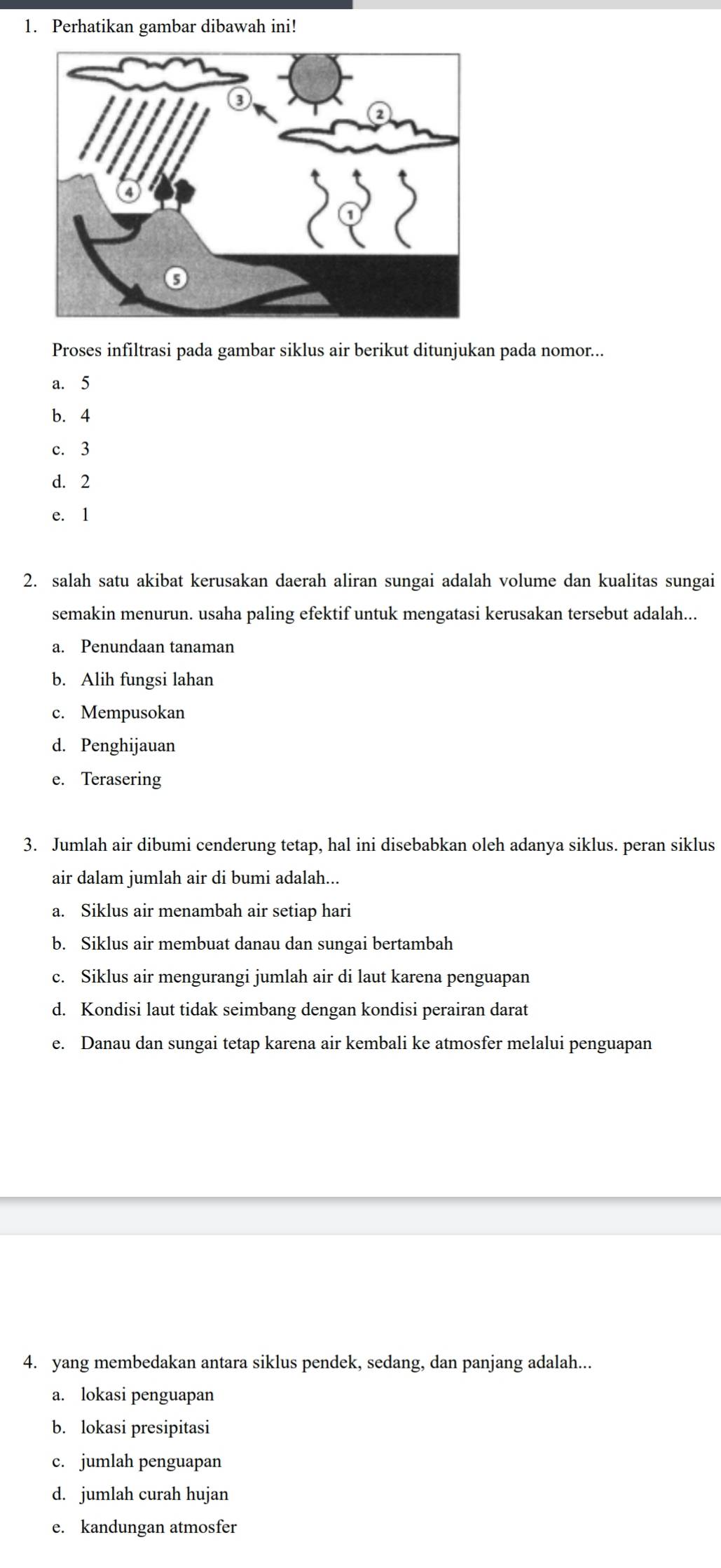 Perhatikan gambar dibawah ini!
Proses infiltrasi pada gambar siklus air berikut ditunjukan pada nomor...
a. 5
b. 4
c. 3
d. 2
e. 1
2. salah satu akibat kerusakan daerah aliran sungai adalah volume dan kualitas sungai
semakin menurun. usaha paling efektif untuk mengatasi kerusakan tersebut adalah...
a. Penundaan tanaman
b. Alih fungsi lahan
c. Mempusokan
d. Penghijauan
e. Terasering
3. Jumlah air dibumi cenderung tetap, hal ini disebabkan oleh adanya siklus. peran siklus
air dalam jumlah air di bumi adalah...
a. Siklus air menambah air setiap hari
b. Siklus air membuat danau dan sungai bertambah
c. Siklus air mengurangi jumlah air di laut karena penguapan
d. Kondisi laut tidak seimbang dengan kondisi perairan darat
e. Danau dan sungai tetap karena air kembali ke atmosfer melalui penguapan
4. yang membedakan antara siklus pendek, sedang, dan panjang adalah...
a. lokasi penguapan
b. lokasi presipitasi
c. jumlah penguapan
d. jumlah curah hujan
e. kandungan atmosfer