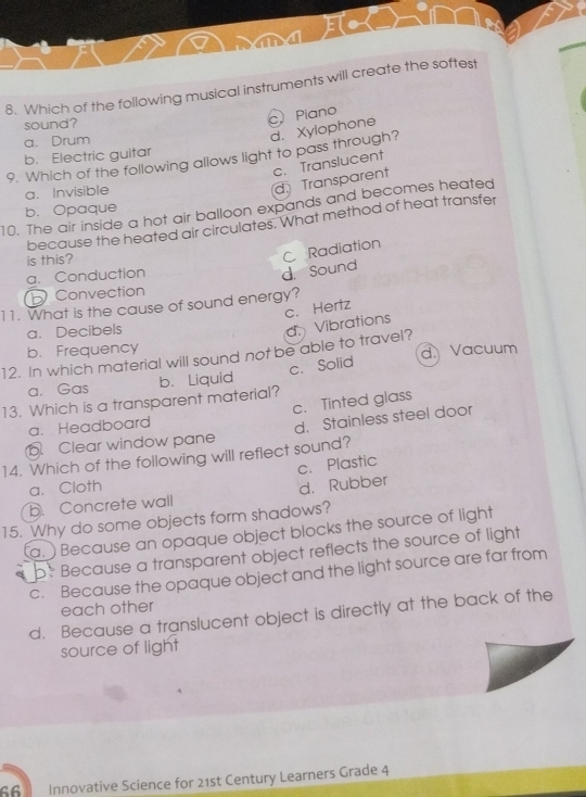 Which of the following musical instruments will create the softest
sound?
c Piano
a. Drum
d. Xylophone
b. Electric guitar
9. Which of the following allows light to pass through?
c. Translucent
a. Invisible
d. Transparent
10. The air inside a hot air balloon expands and becomes heated
b. Opaque
because the heated air circulates. What method of heat transfer
is this?
C Radiation
a. Conduction
d. Sound
Convection
11. What is the cause of sound energy?
c. Hertz
a. Decibels
d. Vibrations
b. Frequency
12. In which material will sound not be able to travel? d. Vacuum
13. Which is a transparent material? b. Liquid c. Solid
a. Gas
c. Tinted glass
a. Headboard. Clear window pane d. Stainless steel door
14. Which of the following will reflect sound?
c. Plastic
a. Cloth
b. Concrete wall d. Rubber
15. Why do some objects form shadows?
a.) Because an opaque object blocks the source of light
b. Because a transparent object reflects the source of light
c. Because the opaque object and the light source are far from
each other
d. Because a translucent object is directly at the back of the
source of light
66 Innovative Science for 21st Century Learners Grade 4