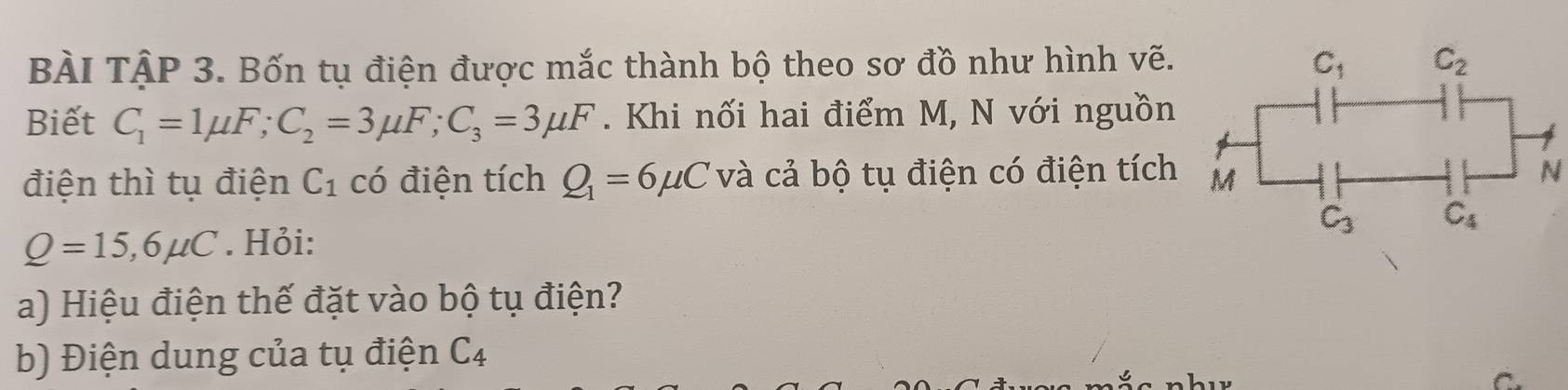 BÀI TậP 3. Bốn tụ điện được mắc thành bộ theo sơ đồ như hình vẽ.
Biết C_1=1mu F;C_2=3mu F;C_3=3mu F. Khi nối hai điểm M, N với nguồn
điện thì tụ điện C_1 có điện tích Q_1=6mu C và cả bộ tụ điện có điện tích
N
Q=15,6mu C. Hỏi: 
a) Hiệu điện thế đặt vào bộ tụ điện?
b) Điện dung của tụ điện C_4
C.